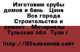  Изготовим срубы домов и бань › Цена ­ 1 000 - Все города Строительство и ремонт » Материалы   . Тульская обл.,Тула г.